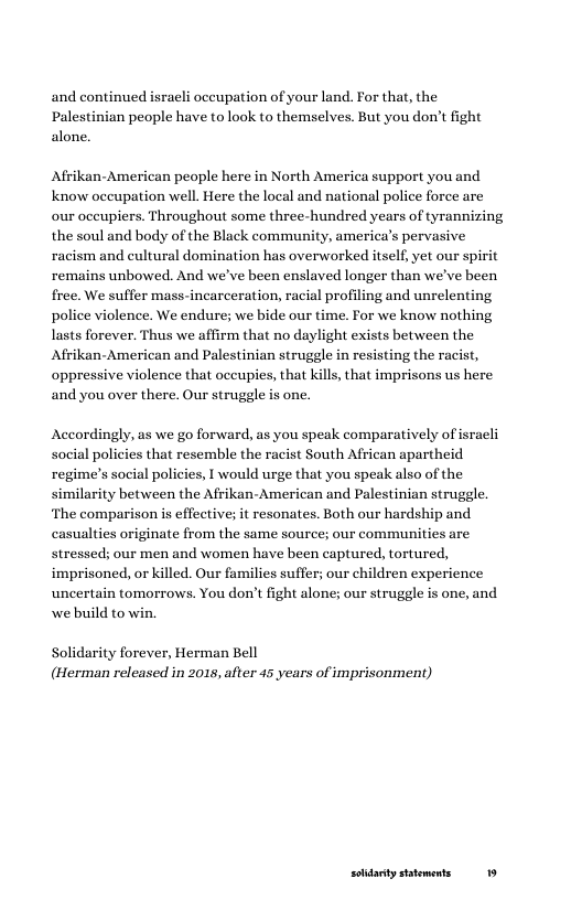 and continued israeli occupation of your land. For that, the Palestinian people have to look to themselves. But you don’t fight alone.  Afrikan-American people here in North America support you and Know occupation well. Here the local and national police force are our occupiers. Throughout some three-hundred years of tyrannizing the soul and body of the Black community, america’s pervasive racism and cultural domination has overworked itself, yet our spirit remains unbowed. And we’ve been enslaved longer than we’ve been free. We suffer mass-incarceration, racial profiling and unrelenting police violence. We endure; we bide our time. For we know nothing lasts forever. Thus we affirm that no daylight exists between the  Afrikan-American and Palestinian struggle in resisting the racist, oppressive violence that occupies, that kills, that imprisons us here and you over there. Our struggle is one.  According  s we go forward, as you speak comparatively of isracli social policies that resemble the racist South African apartheid regime’s social policies, I would urge that you speak also of the similarity between the Afrikan-American and Palestinian struggle. ‘The comparison is effective; it resonates. Both our hardship and casualties originate from the same source; our communities are stressed; our men and women have been captured, tortured, imprisoned, or killed. Our families suffer; our children experience uncertain tomorrows. You don’t fight alone; our struggle is one, and we build to win.  Solidarity forever, Herman Bell (Herman released in 2015, after 45 years of imprisonment)  soidarty sttements 19 